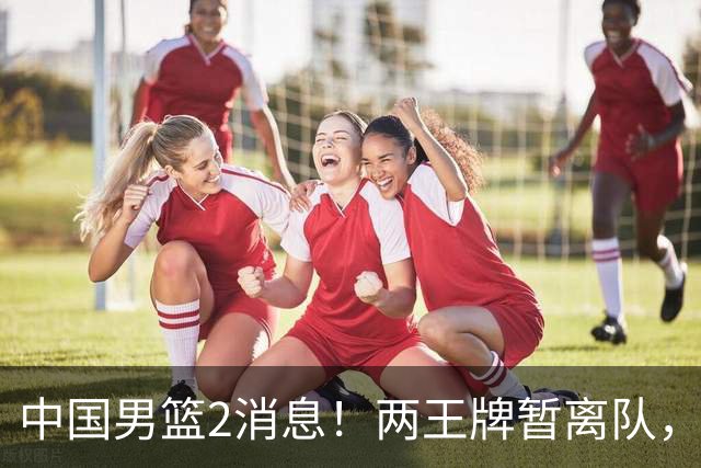 中国男篮2消息！两王牌暂离队，杨瀚森确定为国出征，郭士强最新发声