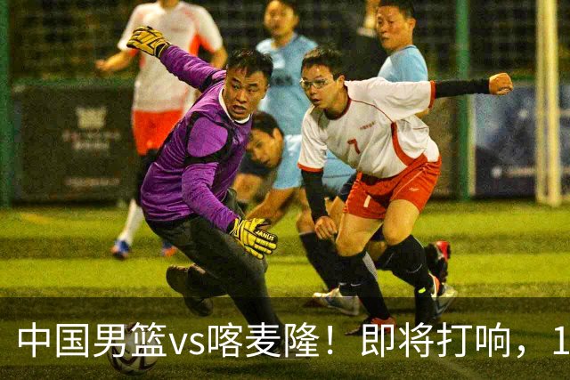 中国男篮vs喀麦隆！即将打响，12人名单基本定型，郭士强调整轮换