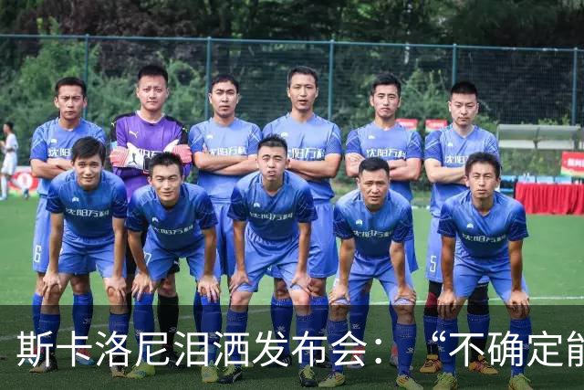 斯卡洛尼泪洒发布会：“不确定能否继续” 将履行合同至年底