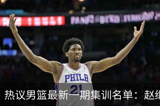 热议男篮最新一期集训名单：赵继伟高诗岩等人领衔 周琦赵睿张镇麟缺席